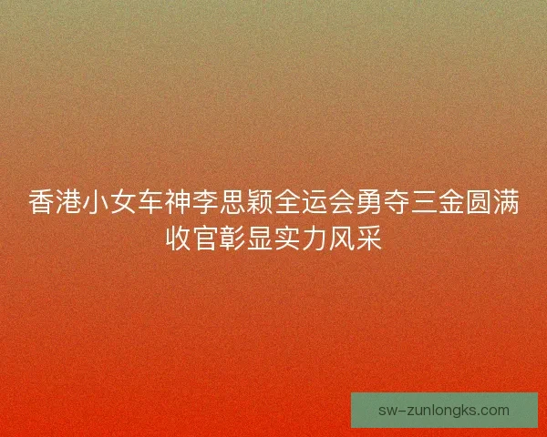 香港小女车神李思颖全运会勇夺三金圆满收官彰显实力风采