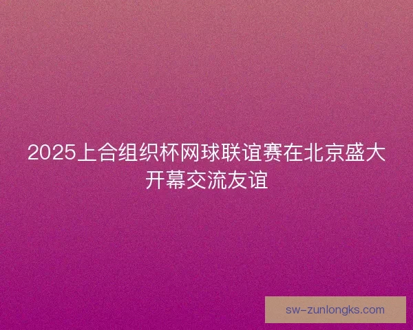 2025上合组织杯网球联谊赛在北京盛大开幕交流友谊