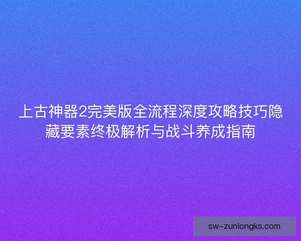 上古神器2完美版全流程深度攻略技巧隐藏要素终极解析与战斗养成指南