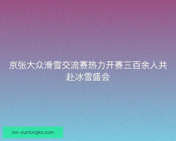 京张大众滑雪交流赛热力开赛三百余人共赴冰雪盛会